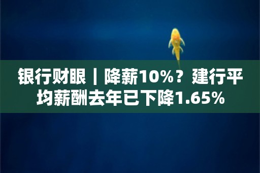 银行财眼｜降薪10%？建行平均薪酬去年已下降1.65%