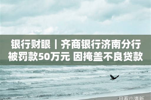 银行财眼｜齐商银行济南分行被罚款50万元 因掩盖不良贷款