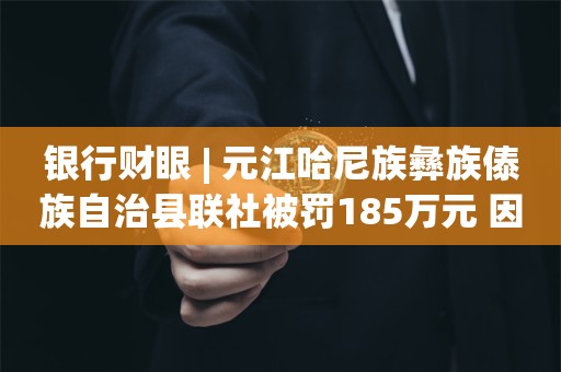 银行财眼 | 元江哈尼族彝族傣族自治县联社被罚185万元 因贷款被挪用且形成不良