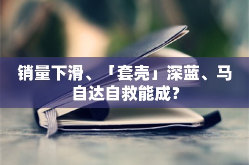 销量下滑、「套壳」深蓝、马自达自救能成？