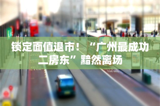 锁定面值退市！“广州最成功二房东”黯然离场