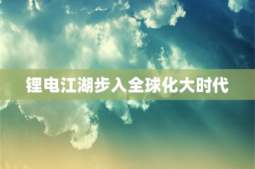 锂电江湖步入全球化大时代