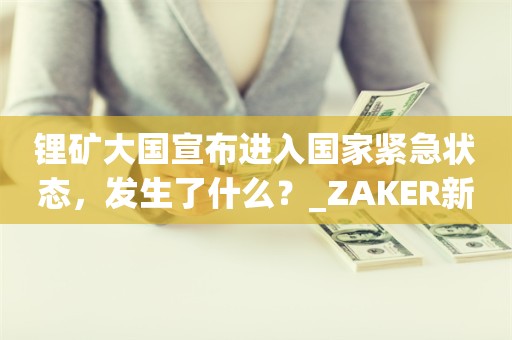 锂矿大国宣布进入国家紧急状态，发生了什么？_ZAKER新闻