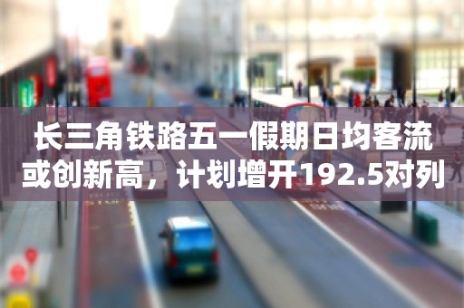 长三角铁路五一假期日均客流或创新高，计划增开192.5对列车