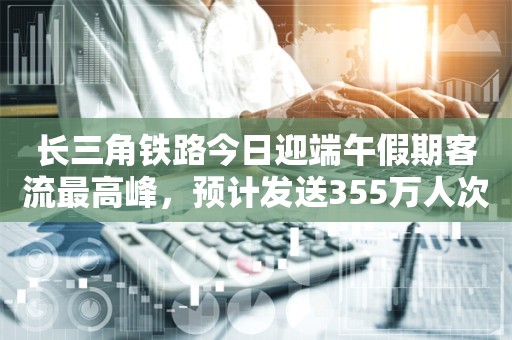 长三角铁路今日迎端午假期客流最高峰，预计发送355万人次