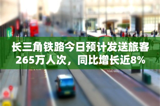 长三角铁路今日预计发送旅客265万人次，同比增长近8%