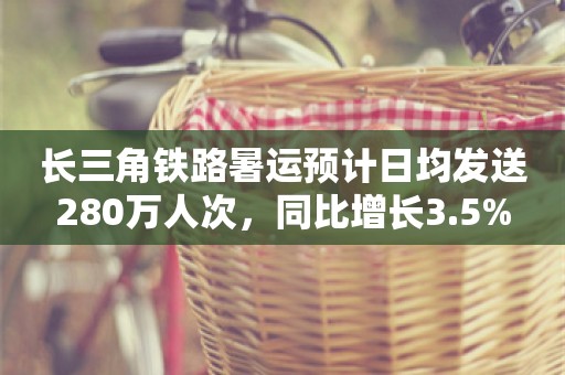 长三角铁路暑运预计日均发送280万人次，同比增长3.5%