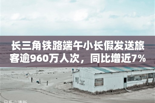 长三角铁路端午小长假发送旅客逾960万人次，同比增近7%