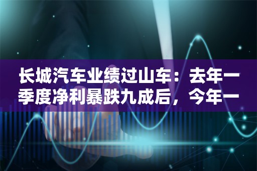 长城汽车业绩过山车：去年一季度净利暴跌九成后，今年一季度暴增17倍