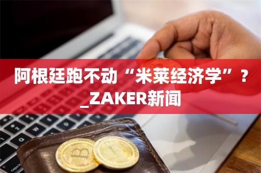 阿根廷跑不动“米莱经济学”？_ZAKER新闻