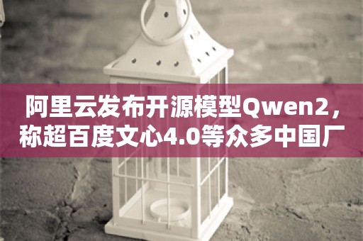 阿里云发布开源模型Qwen2，称超百度文心4.0等众多中国厂商闭源大模型