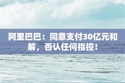 阿里巴巴：同意支付30亿元和解，否认任何指控！