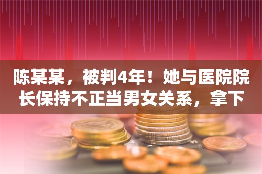 陈某某，被判4年！她与医院院长保持不正当男女关系，拿下1.5亿元项目