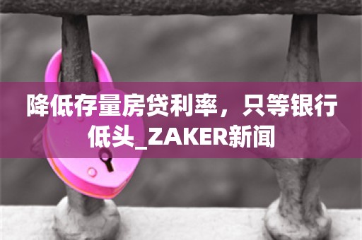 降低存量房贷利率，只等银行低头_ZAKER新闻