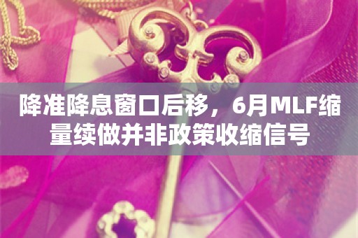 降准降息窗口后移，6月MLF缩量续做并非政策收缩信号