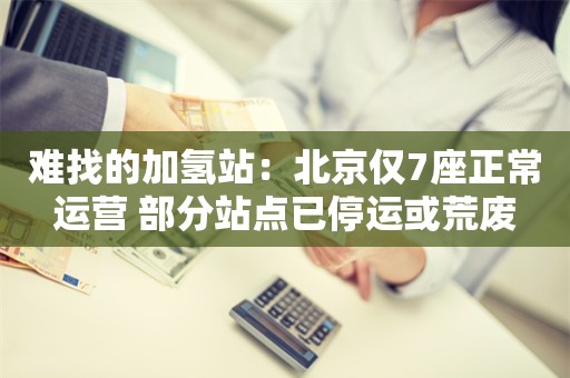 难找的加氢站：北京仅7座正常运营 部分站点已停运或荒废