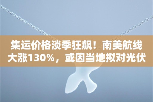 集运价格淡季狂飙！南美航线大涨130%，或因当地拟对光伏、电动车加征关税