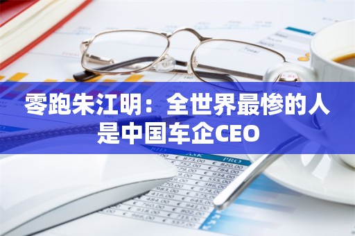 零跑朱江明：全世界最惨的人是中国车企CEO