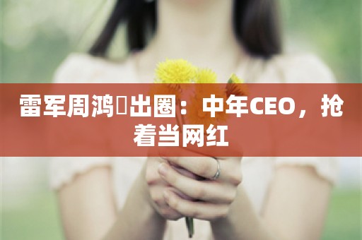 雷军周鸿祎出圈：中年CEO，抢着当网红