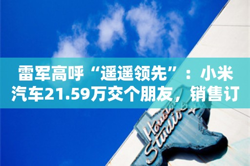 雷军高呼“遥遥领先”：小米汽车21.59万交个朋友，销售订车电话被打爆