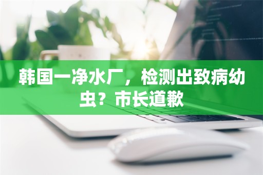 韩国一净水厂，检测出致病幼虫？市长道歉