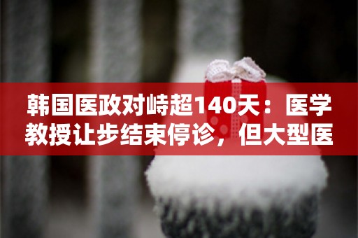 韩国医政对峙超140天：医学教授让步结束停诊，但大型医院已损失惨重