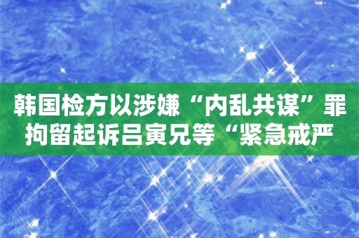 韩国检方以涉嫌“内乱共谋”罪拘留起诉吕寅兄等“紧急戒严事件”核心人物