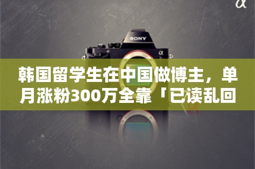 韩国留学生在中国做博主，单月涨粉300万全靠「已读乱回」？