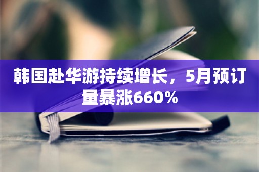 韩国赴华游持续增长，5月预订量暴涨660%