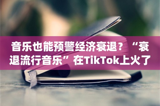 音乐也能预警经济衰退？“衰退流行音乐”在TikTok上火了……_ZAKER新闻