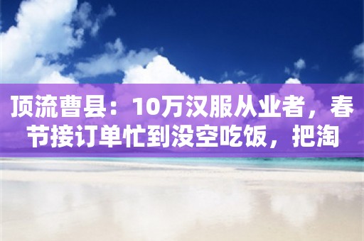 顶流曹县：10万汉服从业者，春节接订单忙到没空吃饭，把淘宝店当彩礼