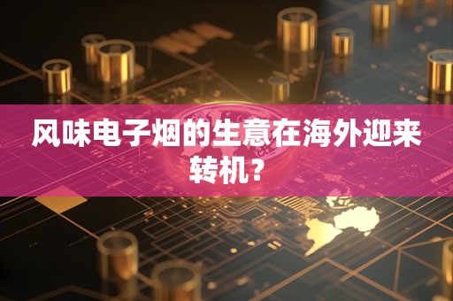 风味电子烟的生意在海外迎来转机？