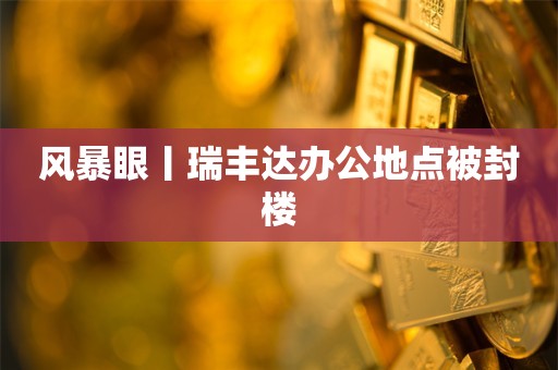 风暴眼丨瑞丰达办公地点被封楼