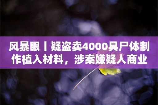 风暴眼丨疑盗卖4000具尸体制作植入材料，涉案嫌疑人商业版图曝光！