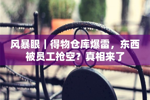 风暴眼｜得物仓库爆雷，东西被员工抢空？真相来了