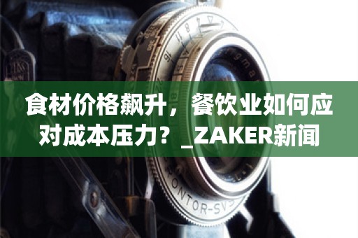 食材价格飙升，餐饮业如何应对成本压力？_ZAKER新闻