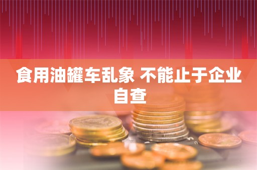 食用油罐车乱象 不能止于企业自查