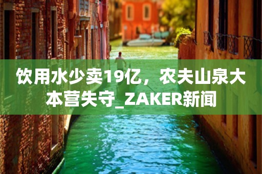 饮用水少卖19亿，农夫山泉大本营失守_ZAKER新闻