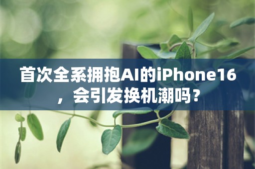 首次全系拥抱AI的iPhone16，会引发换机潮吗？