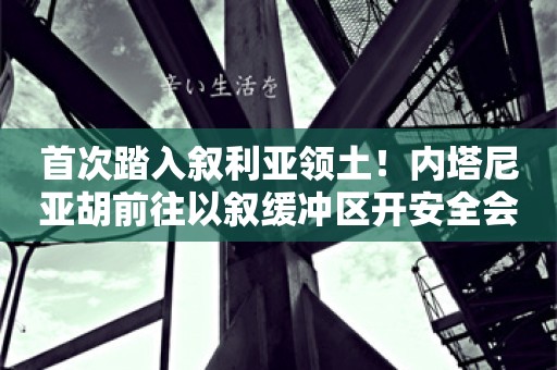 首次踏入叙利亚领土！内塔尼亚胡前往以叙缓冲区开安全会议