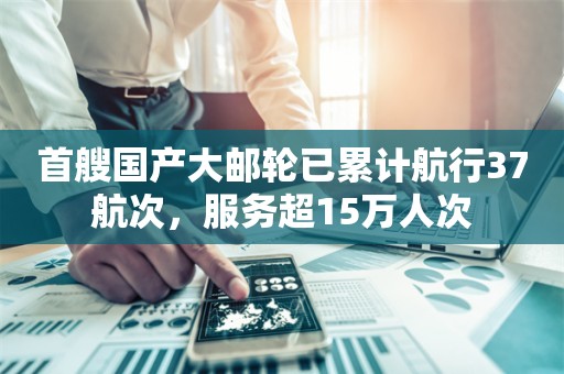 首艘国产大邮轮已累计航行37航次，服务超15万人次