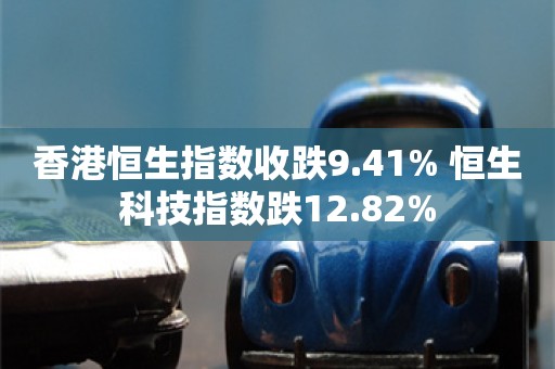 香港恒生指数收跌9.41% 恒生科技指数跌12.82%