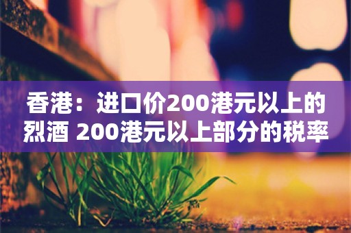 香港：进口价200港元以上的烈酒 200港元以上部分的税率由100%减至10%