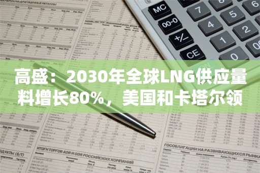 高盛：2030年全球LNG供应量料增长80%，美国和卡塔尔领跑