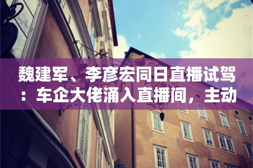 魏建军、李彦宏同日直播试驾：车企大佬涌入直播间，主动参与还是被迫下场？