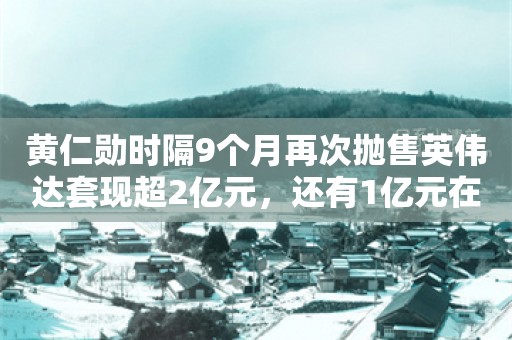 黄仁勋时隔9个月再次抛售英伟达套现超2亿元，还有1亿元在路上