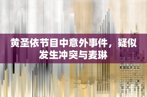 黄圣依节目中意外事件，疑似发生冲突与麦琳