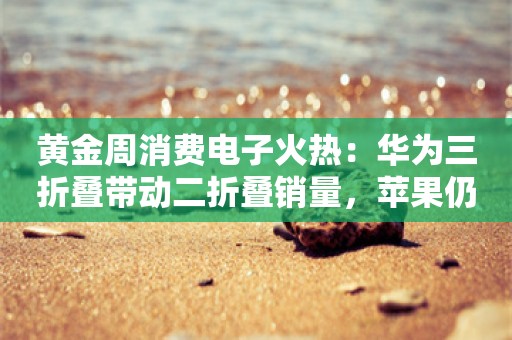 黄金周消费电子火热：华为三折叠带动二折叠销量，苹果仍一机难求