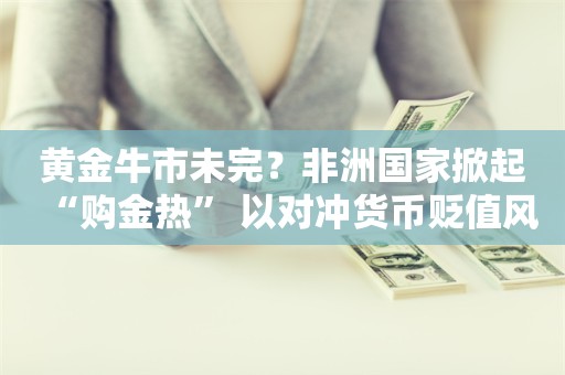 黄金牛市未完？非洲国家掀起“购金热” 以对冲货币贬值风险