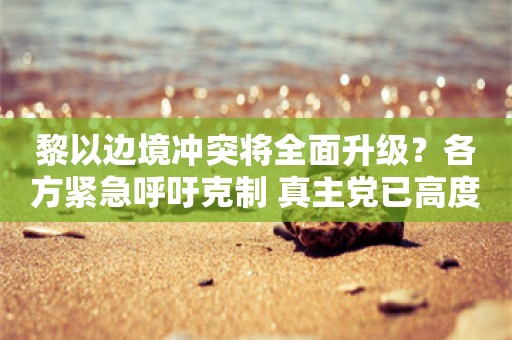 黎以边境冲突将全面升级？各方紧急呼吁克制 真主党已高度戒备